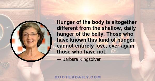 Hunger of the body is altogether different from the shallow, daily hunger of the belly. Those who have known this kind of hunger cannot entirely love, ever again, those who have not.