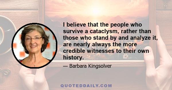 I believe that the people who survive a cataclysm, rather than those who stand by and analyze it, are nearly always the more credible witnesses to their own history.