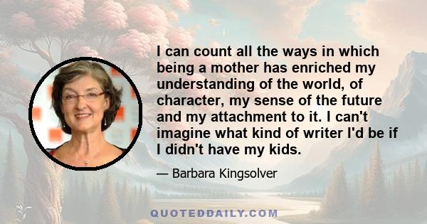 I can count all the ways in which being a mother has enriched my understanding of the world, of character, my sense of the future and my attachment to it. I can't imagine what kind of writer I'd be if I didn't have my