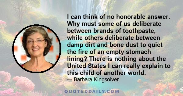 I can think of no honorable answer. Why must some of us deliberate between brands of toothpaste, while others deliberate between damp dirt and bone dust to quiet the fire of an empty stomach lining? There is nothing