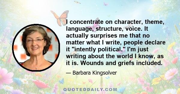 I concentrate on character, theme, language, structure, voice. It actually surprises me that no matter what I write, people declare it intently political. I'm just writing about the world I know, as it is. Wounds and