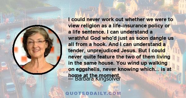 I could never work out whether we were to view religion as a life-insurance policy or a life sentence. I can understand a wrathful God who'd just as soon dangle us all from a hook. And I can understand a tender,