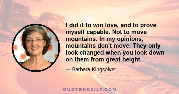 I did it to win love, and to prove myself capable. Not to move mountains. In my opinions, mountains don't move. They only look changed when you look down on them from great height.