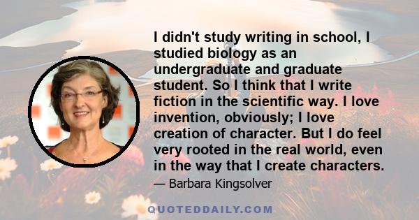 I didn't study writing in school, I studied biology as an undergraduate and graduate student. So I think that I write fiction in the scientific way. I love invention, obviously; I love creation of character. But I do