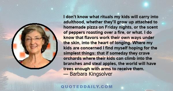 I don't know what rituals my kids will carry into adulthood, whether they'll grow up attached to homemade pizza on Friday nights, or the scent of peppers roasting over a fire, or what. I do know that flavors work their