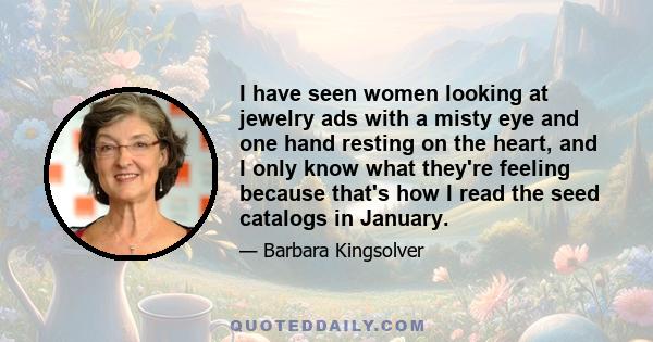 I have seen women looking at jewelry ads with a misty eye and one hand resting on the heart, and I only know what they're feeling because that's how I read the seed catalogs in January.