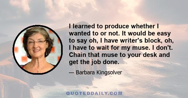 I learned to produce whether I wanted to or not. It would be easy to say oh, I have writer's block, oh, I have to wait for my muse. I don't. Chain that muse to your desk and get the job done.