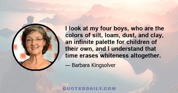 I look at my four boys, who are the colors of silt, loam, dust, and clay, an infinite palette for children of their own, and I understand that time erases whiteness altogether.