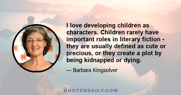 I love developing children as characters. Children rarely have important roles in literary fiction - they are usually defined as cute or precious, or they create a plot by being kidnapped or dying.