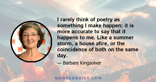 I rarely think of poetry as something I make happen; it is more accurate to say that it happens to me. Like a summer storm, a house afire, or the coincidence of both on the same day.