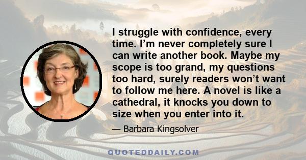 I struggle with confidence, every time. I’m never completely sure I can write another book. Maybe my scope is too grand, my questions too hard, surely readers won’t want to follow me here. A novel is like a cathedral,