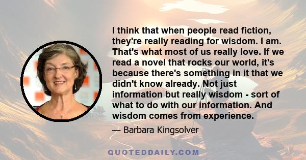 I think that when people read fiction, they're really reading for wisdom. I am. That's what most of us really love. If we read a novel that rocks our world, it's because there's something in it that we didn't know