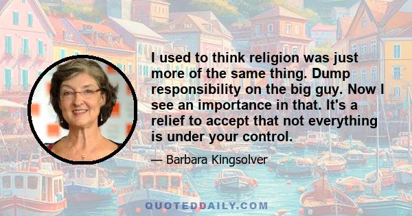 I used to think religion was just more of the same thing. Dump responsibility on the big guy. Now I see an importance in that. It's a relief to accept that not everything is under your control.