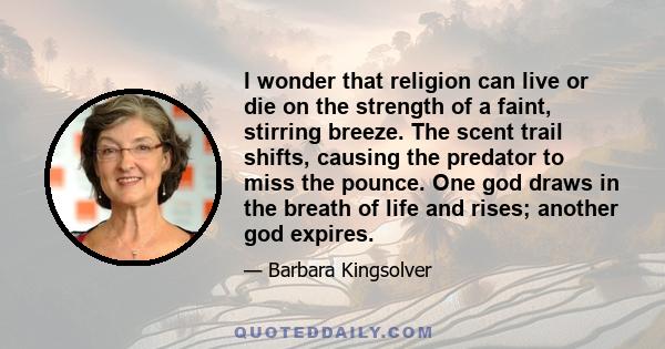 I wonder that religion can live or die on the strength of a faint, stirring breeze. The scent trail shifts, causing the predator to miss the pounce. One god draws in the breath of life and rises; another god expires.