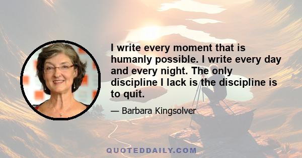 I write every moment that is humanly possible. I write every day and every night. The only discipline I lack is the discipline is to quit.