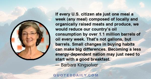 If every U.S. citizen ate just one meal a week (any meal) composed of locally and organically raised meats and produce, we would reduce our country’s oil consumption by over 1.1 million barrels of oil every week. That's 