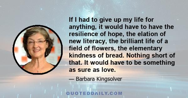 If I had to give up my life for anything, it would have to have the resilience of hope, the elation of new literacy, the brilliant life of a field of flowers, the elementary kindness of bread. Nothing short of that. It