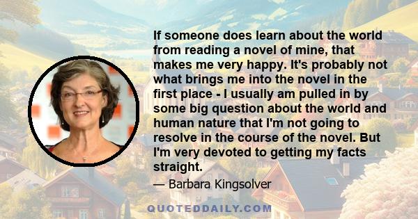 If someone does learn about the world from reading a novel of mine, that makes me very happy. It's probably not what brings me into the novel in the first place - I usually am pulled in by some big question about the