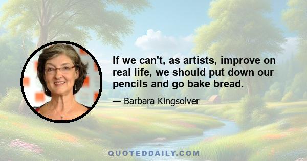 If we can't, as artists, improve on real life, we should put down our pencils and go bake bread.