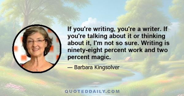 If you're writing, you're a writer. If you're talking about it or thinking about it, I'm not so sure. Writing is ninety-eight percent work and two percent magic.