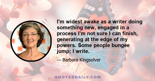 I'm widest awake as a writer doing something new, engaged in a process I'm not sure I can finish, generating at the edge of my powers. Some people bungee jump; I write.