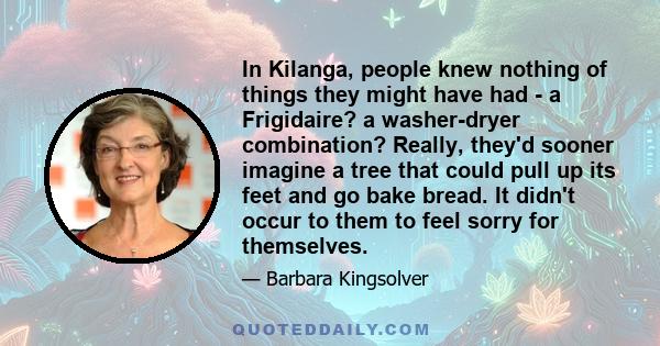 In Kilanga, people knew nothing of things they might have had - a Frigidaire? a washer-dryer combination? Really, they'd sooner imagine a tree that could pull up its feet and go bake bread. It didn't occur to them to