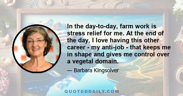 In the day-to-day, farm work is stress relief for me. At the end of the day, I love having this other career - my anti-job - that keeps me in shape and gives me control over a vegetal domain.