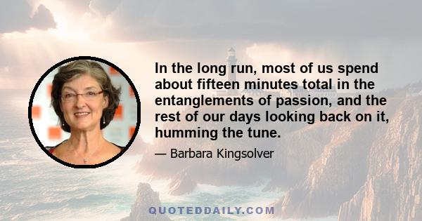 In the long run, most of us spend about fifteen minutes total in the entanglements of passion, and the rest of our days looking back on it, humming the tune.