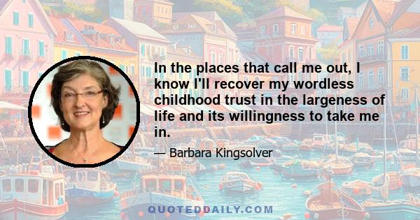 In the places that call me out, I know I'll recover my wordless childhood trust in the largeness of life and its willingness to take me in.