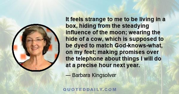 It feels strange to me to be living in a box, hiding from the steadying influence of the moon; wearing the hide of a cow, which is supposed to be dyed to match God-knows-what, on my feet; making promises over the