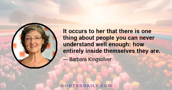 It occurs to her that there is one thing about people you can never understand well enough: how entirely inside themselves they are.