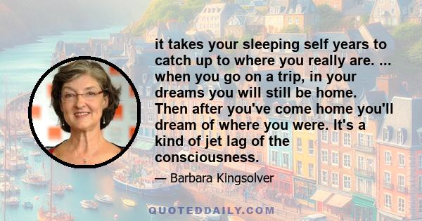 it takes your sleeping self years to catch up to where you really are. ... when you go on a trip, in your dreams you will still be home. Then after you've come home you'll dream of where you were. It's a kind of jet lag 