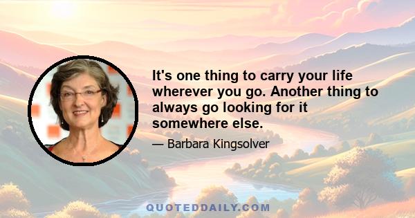 It's one thing to carry your life wherever you go. Another thing to always go looking for it somewhere else.