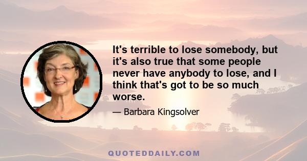 It's terrible to lose somebody, but it's also true that some people never have anybody to lose, and I think that's got to be so much worse.