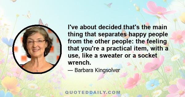 I've about decided that's the main thing that separates happy people from the other people: the feeling that you're a practical item, with a use, like a sweater or a socket wrench.