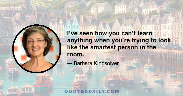 I’ve seen how you can’t learn anything when you’re trying to look like the smartest person in the room.