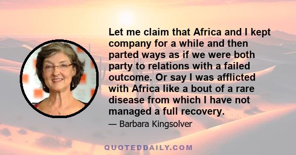 Let me claim that Africa and I kept company for a while and then parted ways as if we were both party to relations with a failed outcome. Or say I was afflicted with Africa like a bout of a rare disease from which I