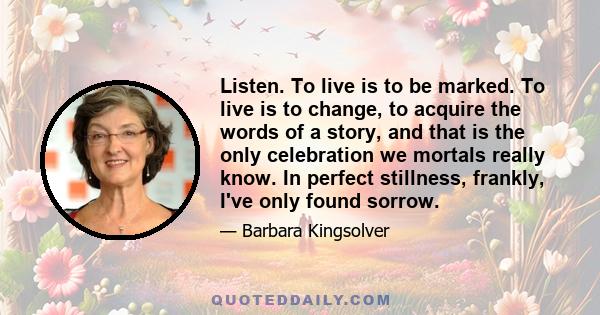 Listen. To live is to be marked. To live is to change, to acquire the words of a story, and that is the only celebration we mortals really know. In perfect stillness, frankly, I've only found sorrow.