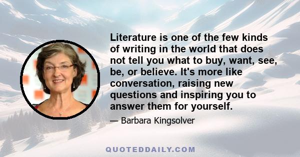 Literature is one of the few kinds of writing in the world that does not tell you what to buy, want, see, be, or believe. It's more like conversation, raising new questions and inspiring you to answer them for yourself.