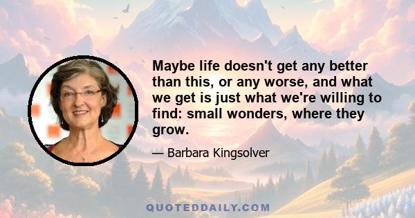 Maybe life doesn't get any better than this, or any worse, and what we get is just what we're willing to find: small wonders, where they grow.