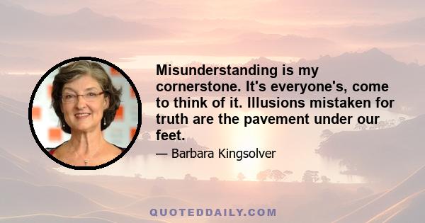 Misunderstanding is my cornerstone. It's everyone's, come to think of it. Illusions mistaken for truth are the pavement under our feet.