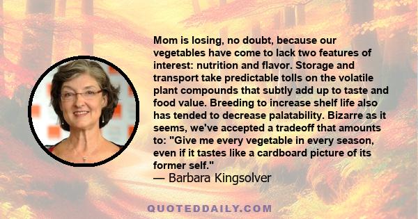 Mom is losing, no doubt, because our vegetables have come to lack two features of interest: nutrition and flavor. Storage and transport take predictable tolls on the volatile plant compounds that subtly add up to taste