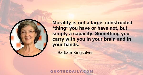 Morality is not a large, constructed *thing* you have or have not, but simply a capacity. Something you carry with you in your brain and in your hands.