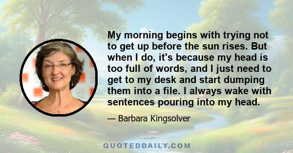 My morning begins with trying not to get up before the sun rises. But when I do, it's because my head is too full of words, and I just need to get to my desk and start dumping them into a file. I always wake with