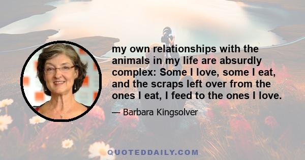 my own relationships with the animals in my life are absurdly complex: Some I love, some I eat, and the scraps left over from the ones I eat, I feed to the ones I love.