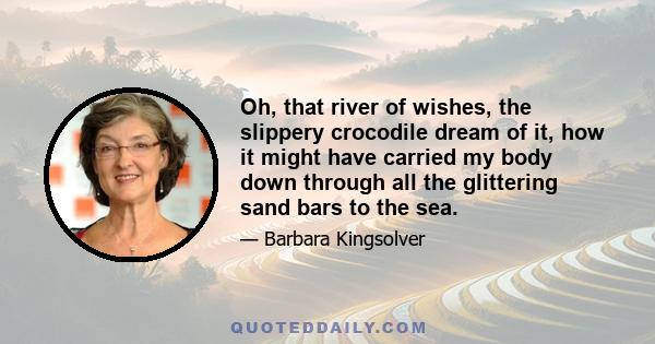 Oh, that river of wishes, the slippery crocodile dream of it, how it might have carried my body down through all the glittering sand bars to the sea.