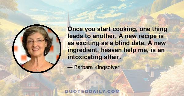 Once you start cooking, one thing leads to another. A new recipe is as exciting as a blind date. A new ingredient, heaven help me, is an intoxicating affair.