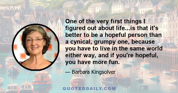 One of the very first things I figured out about life...is that it's better to be a hopeful person than a cynical, grumpy one, because you have to live in the same world either way, and if you're hopeful, you have more