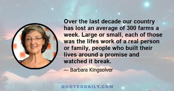 Over the last decade our country has lost an average of 300 farms a week. Large or small, each of those was the lifes work of a real person or family, people who built their lives around a promise and watched it break.