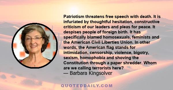 Patriotism threatens free speech with death. It is infuriated by thoughtful hesitation, constructive criticism of our leaders and pleas for peace. It despises people of foreign birth. It has specifically blamed